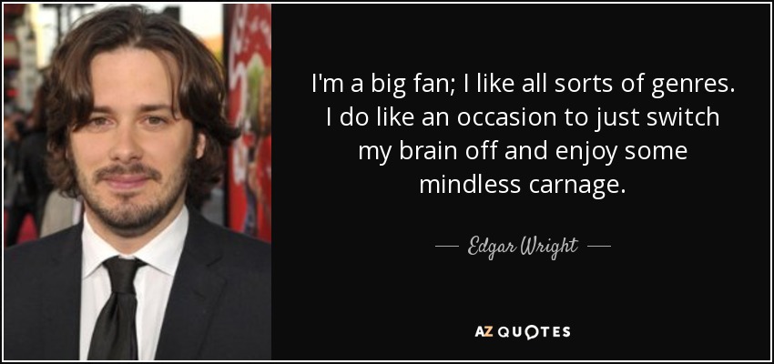 I'm a big fan; I like all sorts of genres. I do like an occasion to just switch my brain off and enjoy some mindless carnage. - Edgar Wright