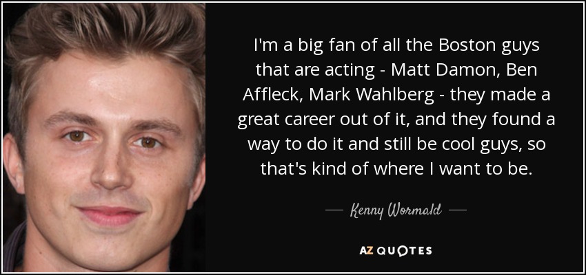 I'm a big fan of all the Boston guys that are acting - Matt Damon , Ben Affleck, Mark Wahlberg - they made a great career out of it, and they found a way to do it and still be cool guys, so that's kind of where I want to be. - Kenny Wormald