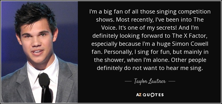 I'm a big fan of all those singing competition shows. Most recently, I've been into The Voice. It's one of my secrets! And I'm definitely looking forward to The X Factor, especially because I'm a huge Simon Cowell fan. Personally, I sing for fun, but mainly in the shower, when I'm alone. Other people definitely do not want to hear me sing. - Taylor Lautner