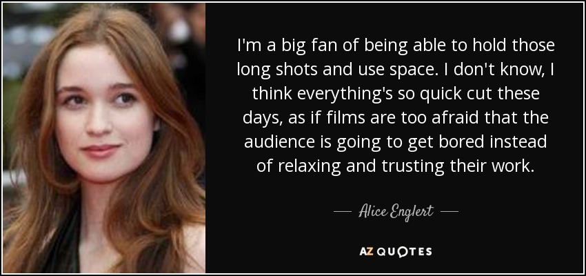 I'm a big fan of being able to hold those long shots and use space. I don't know, I think everything's so quick cut these days, as if films are too afraid that the audience is going to get bored instead of relaxing and trusting their work. - Alice Englert