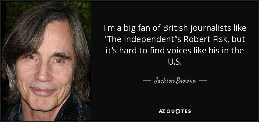 I'm a big fan of British journalists like 'The Independent”s Robert Fisk, but it's hard to find voices like his in the U.S. - Jackson Browne