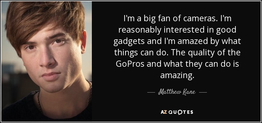 I'm a big fan of cameras. I'm reasonably interested in good gadgets and I'm amazed by what things can do. The quality of the GoPros and what they can do is amazing. - Matthew Kane