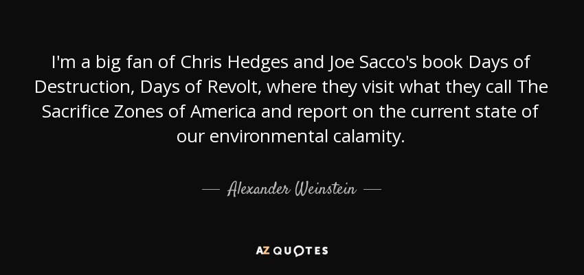 I'm a big fan of Chris Hedges and Joe Sacco's book Days of Destruction, Days of Revolt, where they visit what they call The Sacrifice Zones of America and report on the current state of our environmental calamity. - Alexander Weinstein