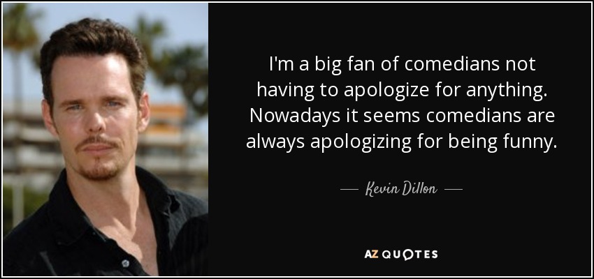 I'm a big fan of comedians not having to apologize for anything. Nowadays it seems comedians are always apologizing for being funny. - Kevin Dillon