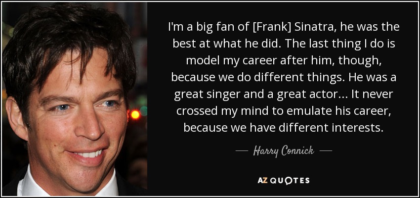 I'm a big fan of [Frank] Sinatra, he was the best at what he did. The last thing I do is model my career after him, though, because we do different things. He was a great singer and a great actor ... It never crossed my mind to emulate his career, because we have different interests. - Harry Connick, Jr.