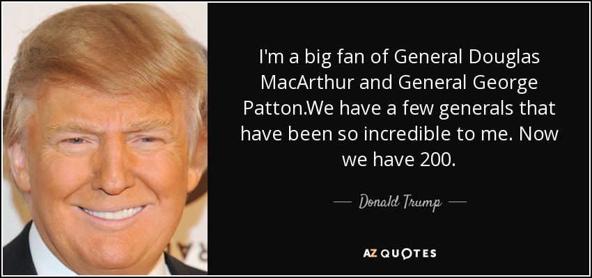 I'm a big fan of General Douglas MacArthur and General George Patton.We have a few generals that have been so incredible to me. Now we have 200. - Donald Trump
