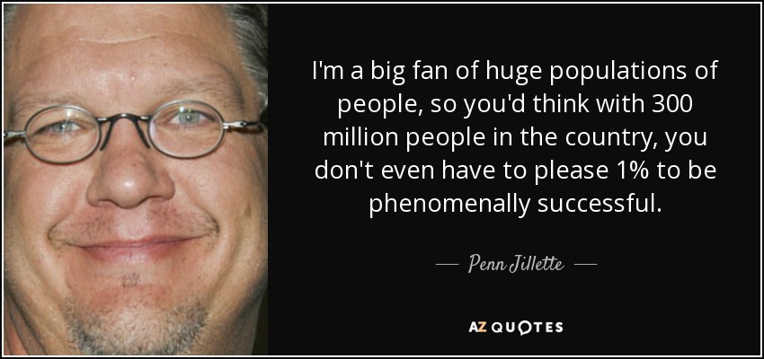 I'm a big fan of huge populations of people, so you'd think with 300 million people in the country, you don't even have to please 1% to be phenomenally successful. - Penn Jillette