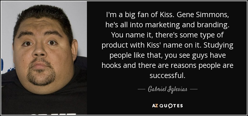 I'm a big fan of Kiss. Gene Simmons, he's all into marketing and branding. You name it, there's some type of product with Kiss' name on it. Studying people like that, you see guys have hooks and there are reasons people are successful. - Gabriel Iglesias