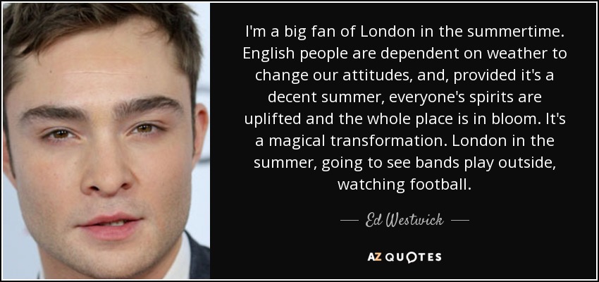 I'm a big fan of London in the summertime. English people are dependent on weather to change our attitudes, and, provided it's a decent summer, everyone's spirits are uplifted and the whole place is in bloom. It's a magical transformation. London in the summer, going to see bands play outside, watching football. - Ed Westwick