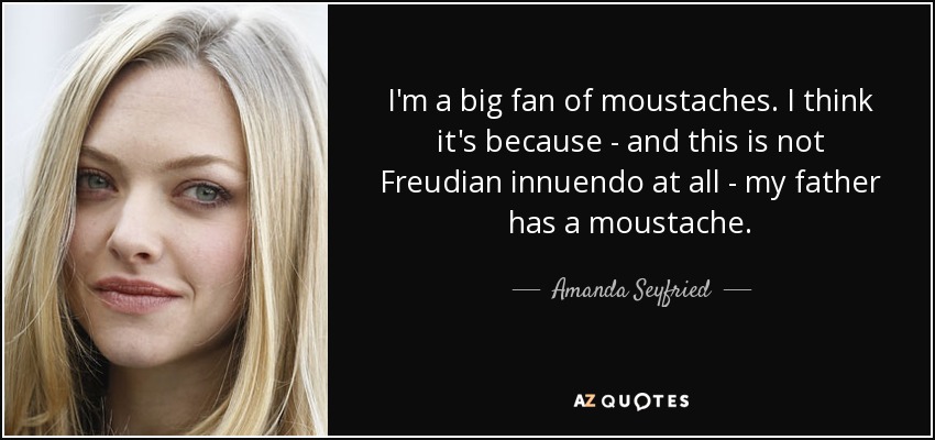 I'm a big fan of moustaches. I think it's because - and this is not Freudian innuendo at all - my father has a moustache. - Amanda Seyfried