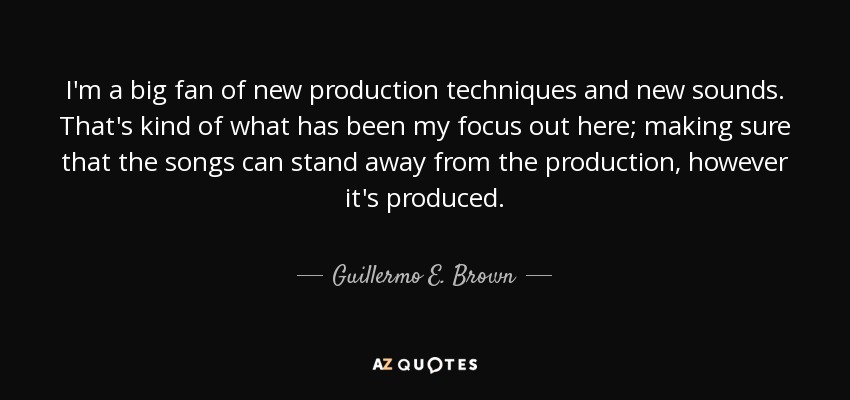 I'm a big fan of new production techniques and new sounds. That's kind of what has been my focus out here; making sure that the songs can stand away from the production, however it's produced. - Guillermo E. Brown