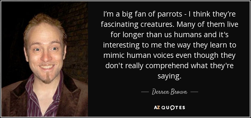 I’m a big fan of parrots - I think they’re fascinating creatures. Many of them live for longer than us humans and it's interesting to me the way they learn to mimic human voices even though they don't really comprehend what they're saying. - Derren Brown