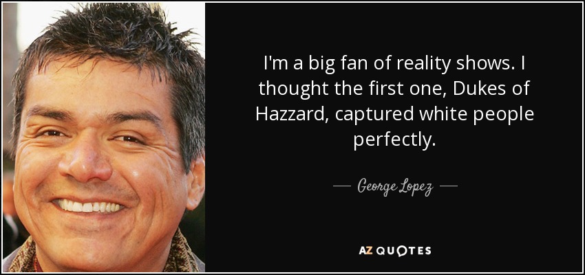 I'm a big fan of reality shows. I thought the first one, Dukes of Hazzard, captured white people perfectly. - George Lopez