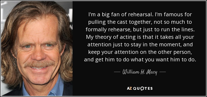 I'm a big fan of rehearsal. I'm famous for pulling the cast together, not so much to formally rehearse, but just to run the lines. My theory of acting is that it takes all your attention just to stay in the moment, and keep your attention on the other person, and get him to do what you want him to do. - William H. Macy