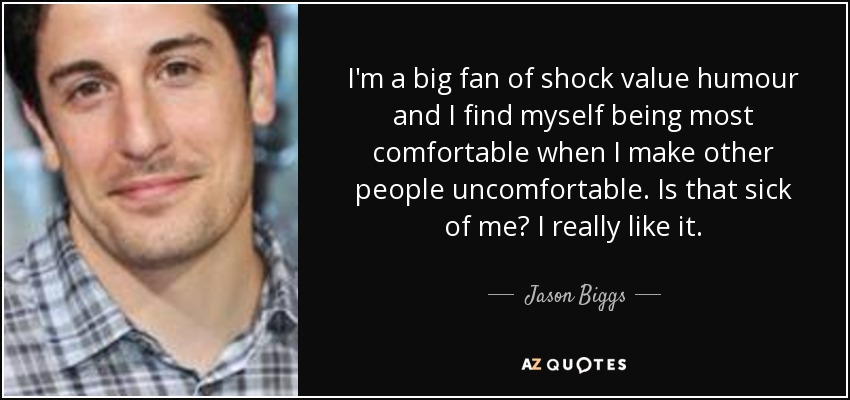 I'm a big fan of shock value humour and I find myself being most comfortable when I make other people uncomfortable. Is that sick of me? I really like it. - Jason Biggs