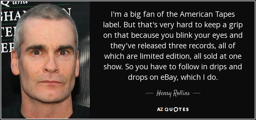 I'm a big fan of the American Tapes label. But that's very hard to keep a grip on that because you blink your eyes and they've released three records, all of which are limited edition, all sold at one show. So you have to follow in drips and drops on eBay, which I do. - Henry Rollins