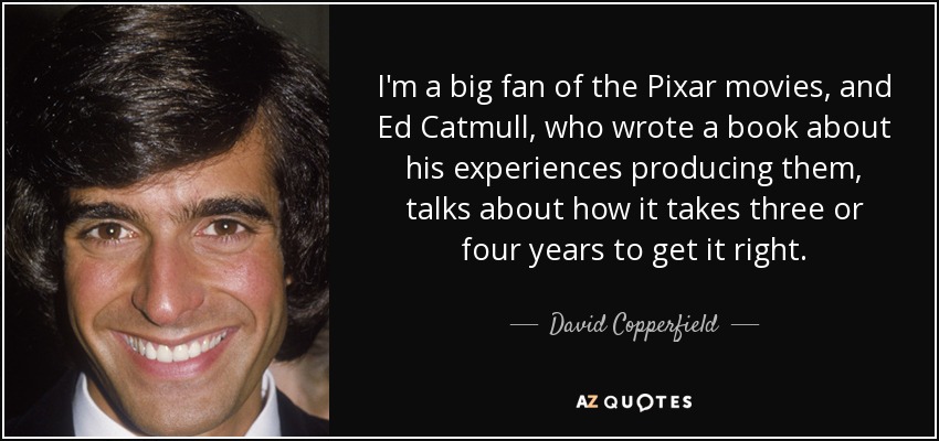 I'm a big fan of the Pixar movies, and Ed Catmull, who wrote a book about his experiences producing them, talks about how it takes three or four years to get it right. - David Copperfield