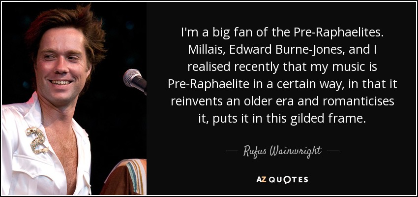 I'm a big fan of the Pre-Raphaelites. Millais, Edward Burne-Jones, and I realised recently that my music is Pre-Raphaelite in a certain way, in that it reinvents an older era and romanticises it, puts it in this gilded frame. - Rufus Wainwright