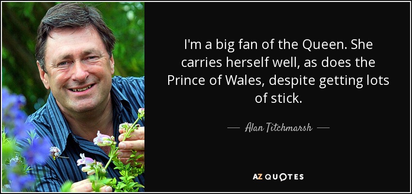I'm a big fan of the Queen. She carries herself well, as does the Prince of Wales, despite getting lots of stick. - Alan Titchmarsh