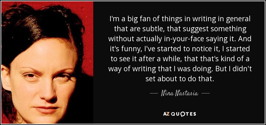 I'm a big fan of things in writing in general that are subtle, that suggest something without actually in-your-face saying it. And it's funny, I've started to notice it, I started to see it after a while, that that's kind of a way of writing that I was doing. But I didn't set about to do that. - Nina Nastasia