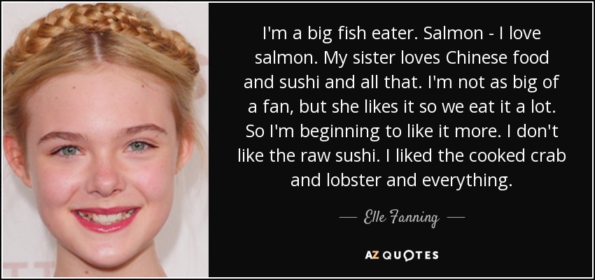 I'm a big fish eater. Salmon - I love salmon. My sister loves Chinese food and sushi and all that. I'm not as big of a fan, but she likes it so we eat it a lot. So I'm beginning to like it more. I don't like the raw sushi. I liked the cooked crab and lobster and everything. - Elle Fanning