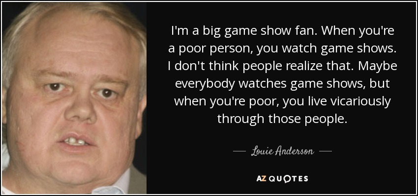 I'm a big game show fan. When you're a poor person, you watch game shows. I don't think people realize that. Maybe everybody watches game shows, but when you're poor, you live vicariously through those people. - Louie Anderson