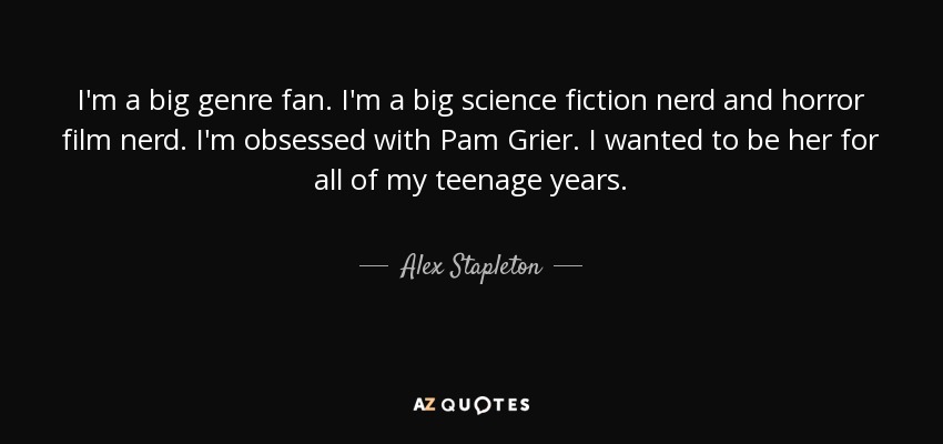 I'm a big genre fan. I'm a big science fiction nerd and horror film nerd. I'm obsessed with Pam Grier. I wanted to be her for all of my teenage years. - Alex Stapleton