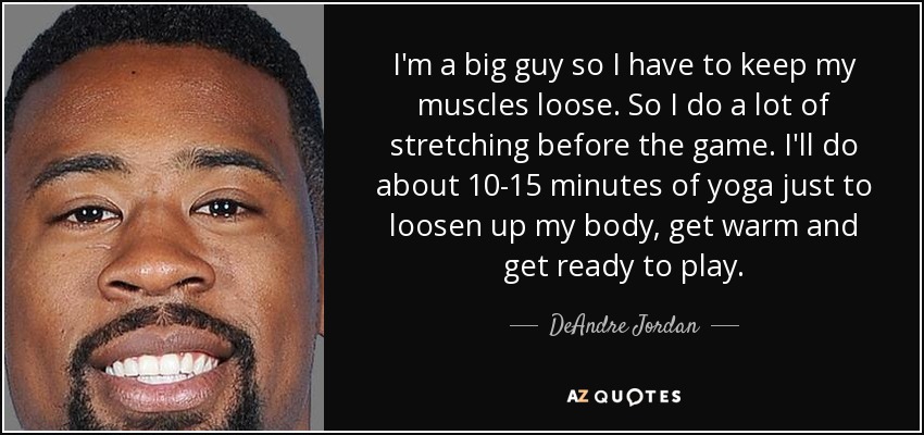 I'm a big guy so I have to keep my muscles loose. So I do a lot of stretching before the game. I'll do about 10-15 minutes of yoga just to loosen up my body, get warm and get ready to play. - DeAndre Jordan