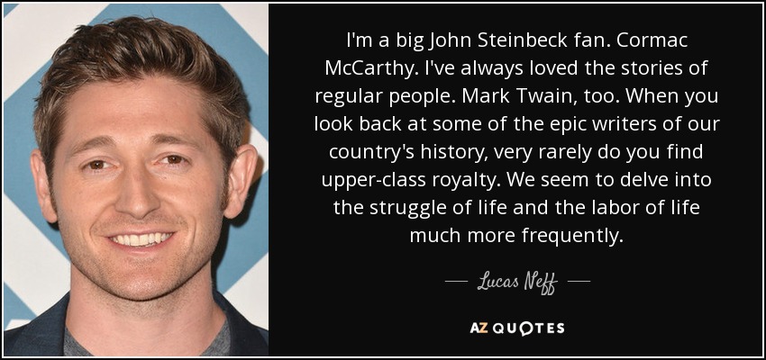 I'm a big John Steinbeck fan. Cormac McCarthy. I've always loved the stories of regular people. Mark Twain, too. When you look back at some of the epic writers of our country's history, very rarely do you find upper-class royalty. We seem to delve into the struggle of life and the labor of life much more frequently. - Lucas Neff