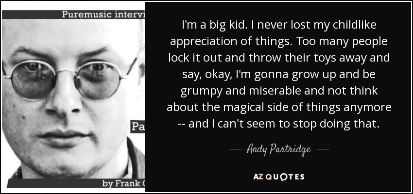 I'm a big kid. I never lost my childlike appreciation of things. Too many people lock it out and throw their toys away and say, okay, I'm gonna grow up and be grumpy and miserable and not think about the magical side of things anymore -- and I can't seem to stop doing that. - Andy Partridge