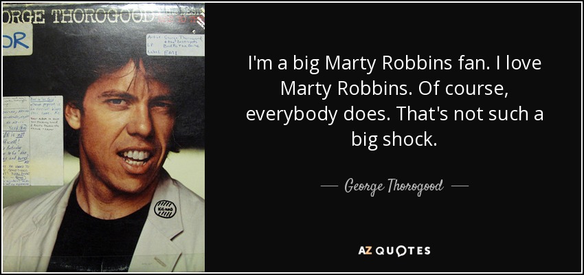 I'm a big Marty Robbins fan. I love Marty Robbins. Of course, everybody does. That's not such a big shock. - George Thorogood
