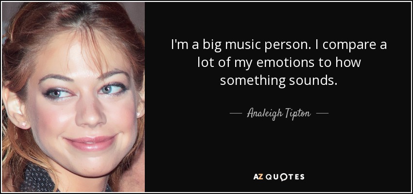 I'm a big music person. I compare a lot of my emotions to how something sounds. - Analeigh Tipton