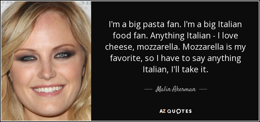 I'm a big pasta fan. I'm a big Italian food fan. Anything Italian - I love cheese, mozzarella. Mozzarella is my favorite, so I have to say anything Italian, I'll take it. - Malin Akerman