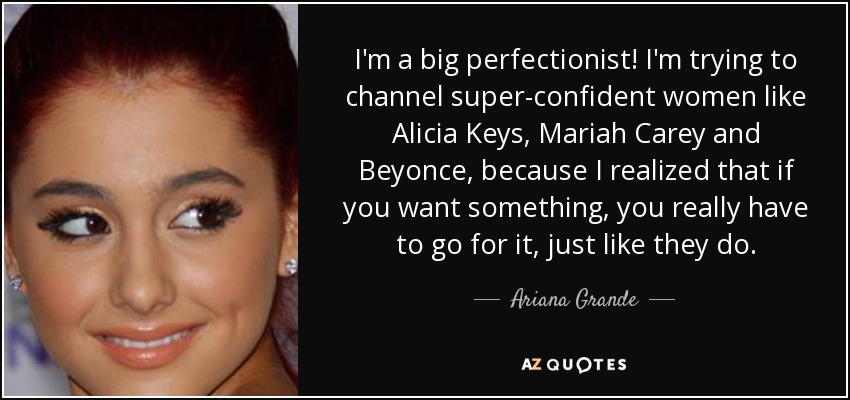 I'm a big perfectionist! I'm trying to channel super-confident women like Alicia Keys, Mariah Carey and Beyonce, because I realized that if you want something, you really have to go for it, just like they do. - Ariana Grande