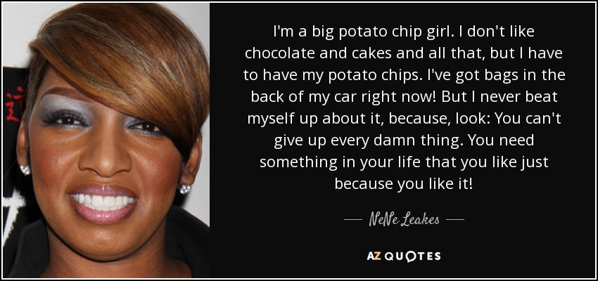 I'm a big potato chip girl. I don't like chocolate and cakes and all that, but I have to have my potato chips. I've got bags in the back of my car right now! But I never beat myself up about it, because, look: You can't give up every damn thing. You need something in your life that you like just because you like it! - NeNe Leakes