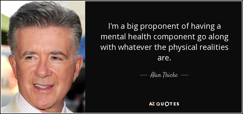 I'm a big proponent of having a mental health component go along with whatever the physical realities are. - Alan Thicke