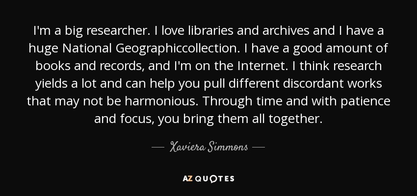 I'm a big researcher. I love libraries and archives and I have a huge National Geographiccollection. I have a good amount of books and records, and I'm on the Internet. I think research yields a lot and can help you pull different discordant works that may not be harmonious. Through time and with patience and focus, you bring them all together. - Xaviera Simmons