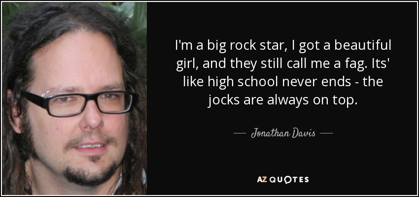 I'm a big rock star, I got a beautiful girl, and they still call me a fag. Its' like high school never ends - the jocks are always on top. - Jonathan Davis