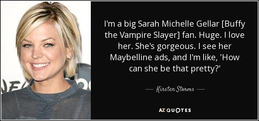 I'm a big Sarah Michelle Gellar [Buffy the Vampire Slayer] fan. Huge. I love her. She's gorgeous. I see her Maybelline ads, and I'm like, 'How can she be that pretty?' - Kirsten Storms