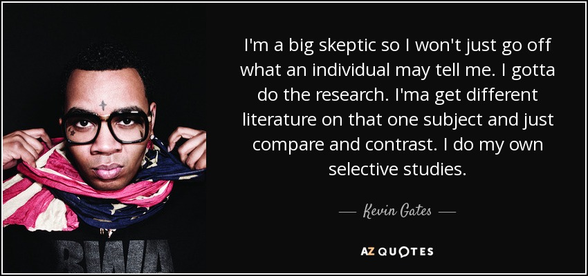 I'm a big skeptic so I won't just go off what an individual may tell me. I gotta do the research. I'ma get different literature on that one subject and just compare and contrast. I do my own selective studies. - Kevin Gates