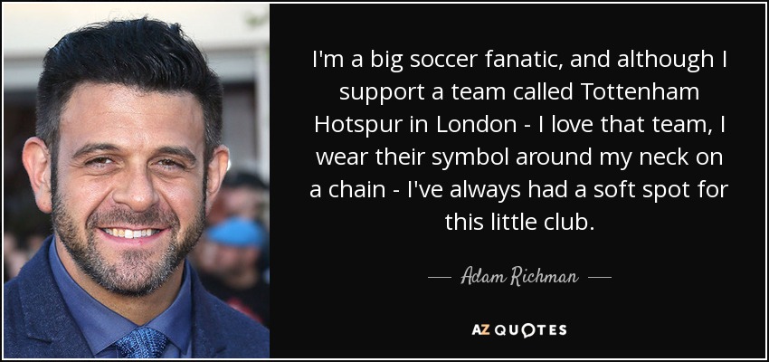 I'm a big soccer fanatic, and although I support a team called Tottenham Hotspur in London - I love that team, I wear their symbol around my neck on a chain - I've always had a soft spot for this little club. - Adam Richman