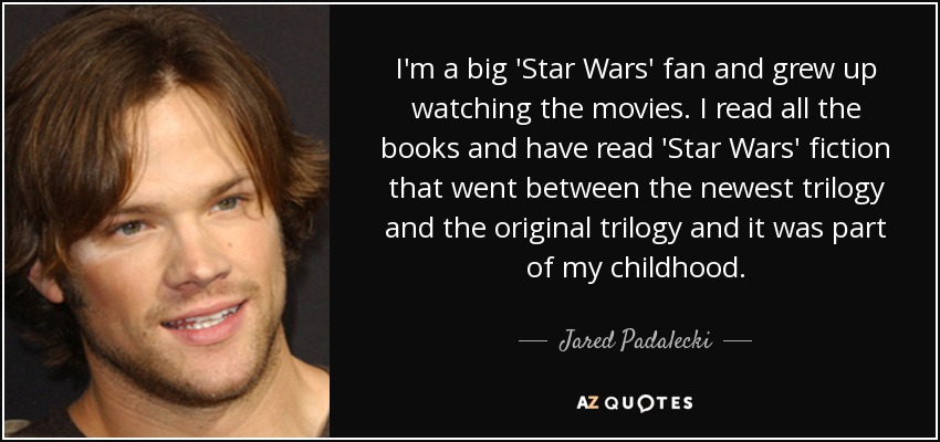 I'm a big 'Star Wars' fan and grew up watching the movies. I read all the books and have read 'Star Wars' fiction that went between the newest trilogy and the original trilogy and it was part of my childhood. - Jared Padalecki