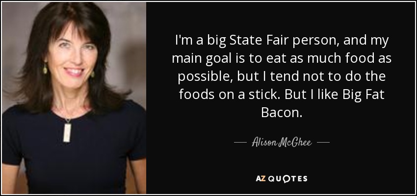 I'm a big State Fair person, and my main goal is to eat as much food as possible, but I tend not to do the foods on a stick. But I like Big Fat Bacon. - Alison McGhee