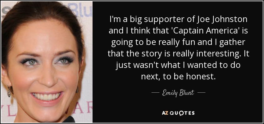 I'm a big supporter of Joe Johnston and I think that 'Captain America' is going to be really fun and I gather that the story is really interesting. It just wasn't what I wanted to do next, to be honest. - Emily Blunt