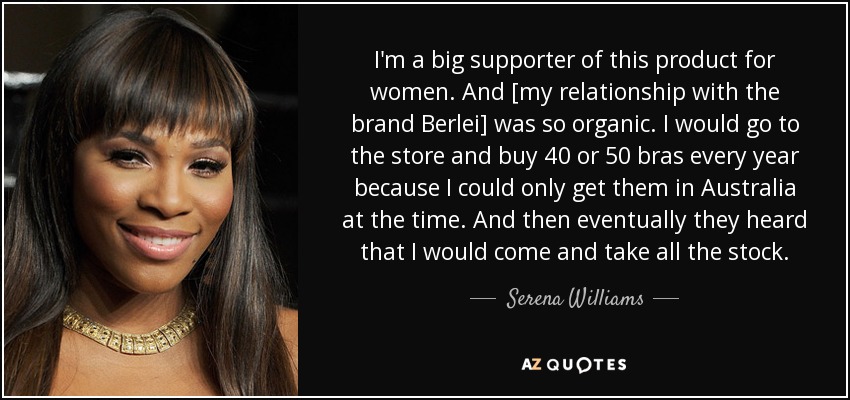 I'm a big supporter of this product for women. And [my relationship with the brand Berlei] was so organic. I would go to the store and buy 40 or 50 bras every year because I could only get them in Australia at the time. And then eventually they heard that I would come and take all the stock. - Serena Williams