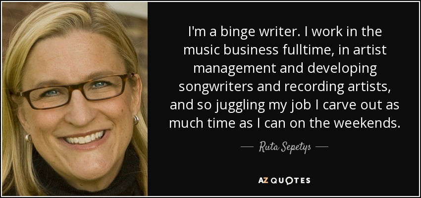 I'm a binge writer. I work in the music business fulltime, in artist management and developing songwriters and recording artists, and so juggling my job I carve out as much time as I can on the weekends. - Ruta Sepetys