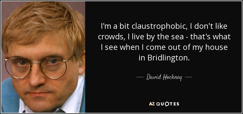 I'm a bit claustrophobic, I don't like crowds, I live by the sea - that's what I see when I come out of my house in Bridlington. - David Hockney