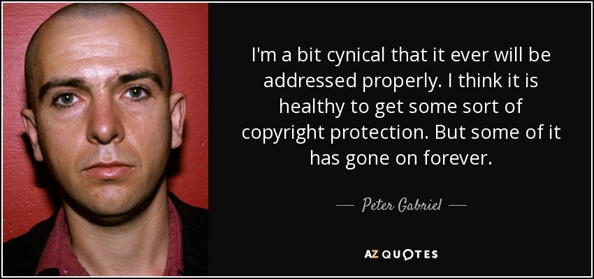 I'm a bit cynical that it ever will be addressed properly. I think it is healthy to get some sort of copyright protection. But some of it has gone on forever. - Peter Gabriel