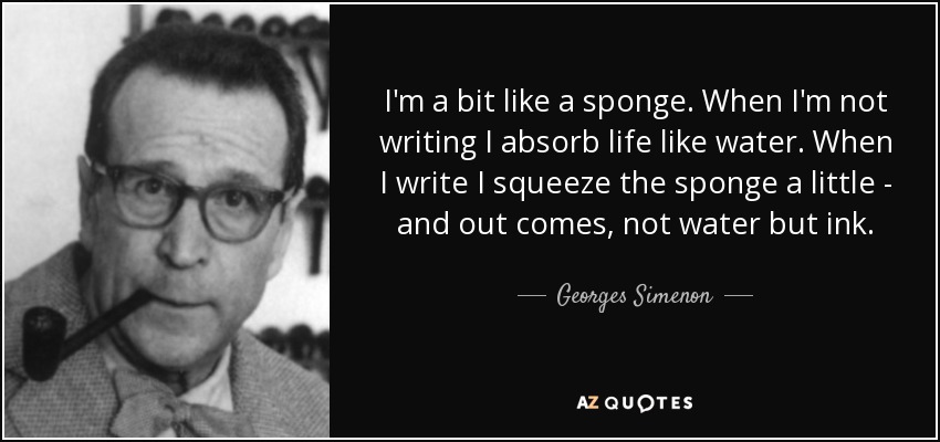 I'm a bit like a sponge. When I'm not writing I absorb life like water. When I write I squeeze the sponge a little - and out comes, not water but ink. - Georges Simenon