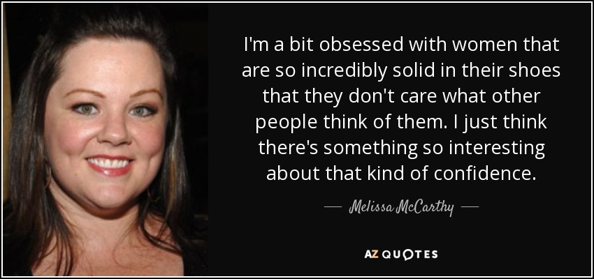 I'm a bit obsessed with women that are so incredibly solid in their shoes that they don't care what other people think of them. I just think there's something so interesting about that kind of confidence. - Melissa McCarthy